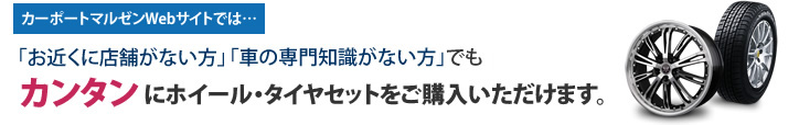 カーポートマルゼンWebサイトでは…「お近くに店舗がない方」「車の専門知識がない方」でもカンタンにタイヤ・ホイールセットをご購入いただけます。